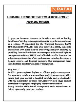 It gives us immense pleasure to introduce our self as leading
Providers of 360 degree transportation software solutions and serve
as a reliable IT consultant for the Transport Industry. RAFAI
TECHNOLOGIES PVT.LTD, here after referred as RTPL, came into
existence in 1999. Since then we are Serving Transport Industry by
providing them with efficient ERP transport solution and logistics
management software. RTPL’S head office is located in Pune and has
a development team size of 40+ professionals including Developers,
Domain experts and Support members. Our management team
includes three directors with core IT background.
Why RTPL?
At RTPL, great emphasis is given to efficient project management.
Our approach entails a process-driven project management which
means that your project is handled carefully and professionally,
with you in control at all times. RTPL also provides a single point of
contact for each project, simplifying client communication.
Strong technical skills, sound management, and a commitment to
deliver - you really can expect the best.
LOGISTICS &TRANSPORT SOFTWARE DEVELOPMENT
COMPANY IN INDIA