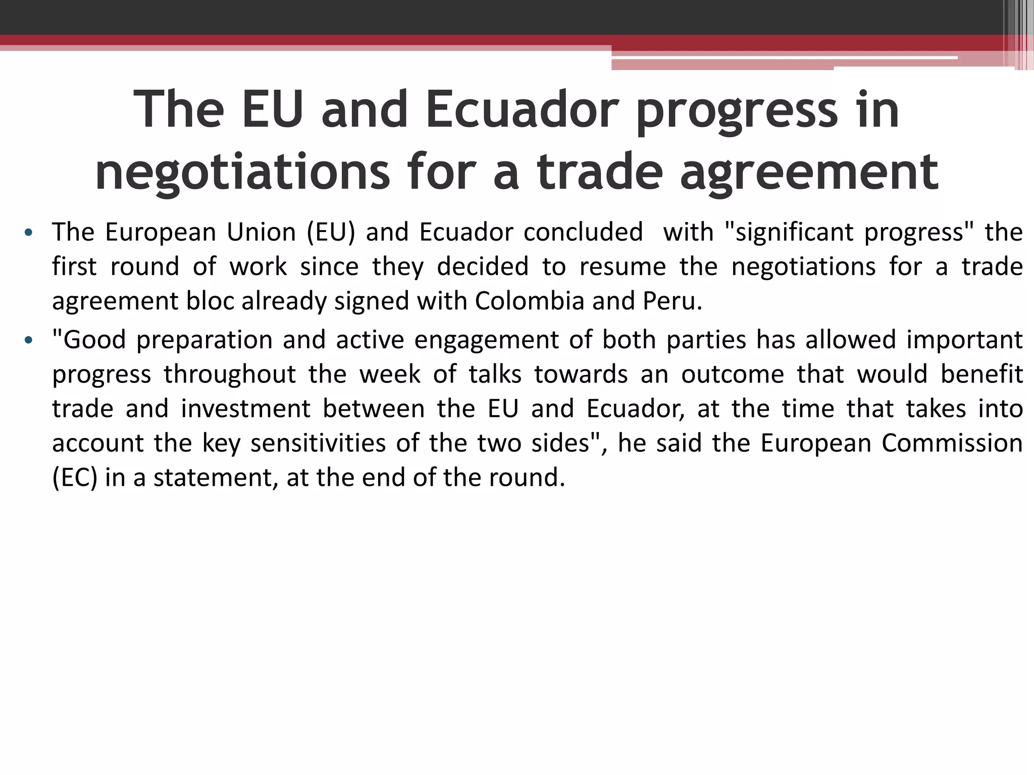 The EU and Ecuador progress in
negotiations for a trade agreement
• The European Union (EU) and Ecuador concluded with "significant progress" the
first round of work since they decided to resume the negotiations for a trade
agreement bloc already signed with Colombia and Peru.
• "Good preparation and active engagement of both parties has allowed important
progress throughout the week of talks towards an outcome that would benefit
trade and investment between the EU and Ecuador, at the time that takes into
account the key sensitivities of the two sides", he said the European Commission
(EC) in a statement, at the end of the round.

 