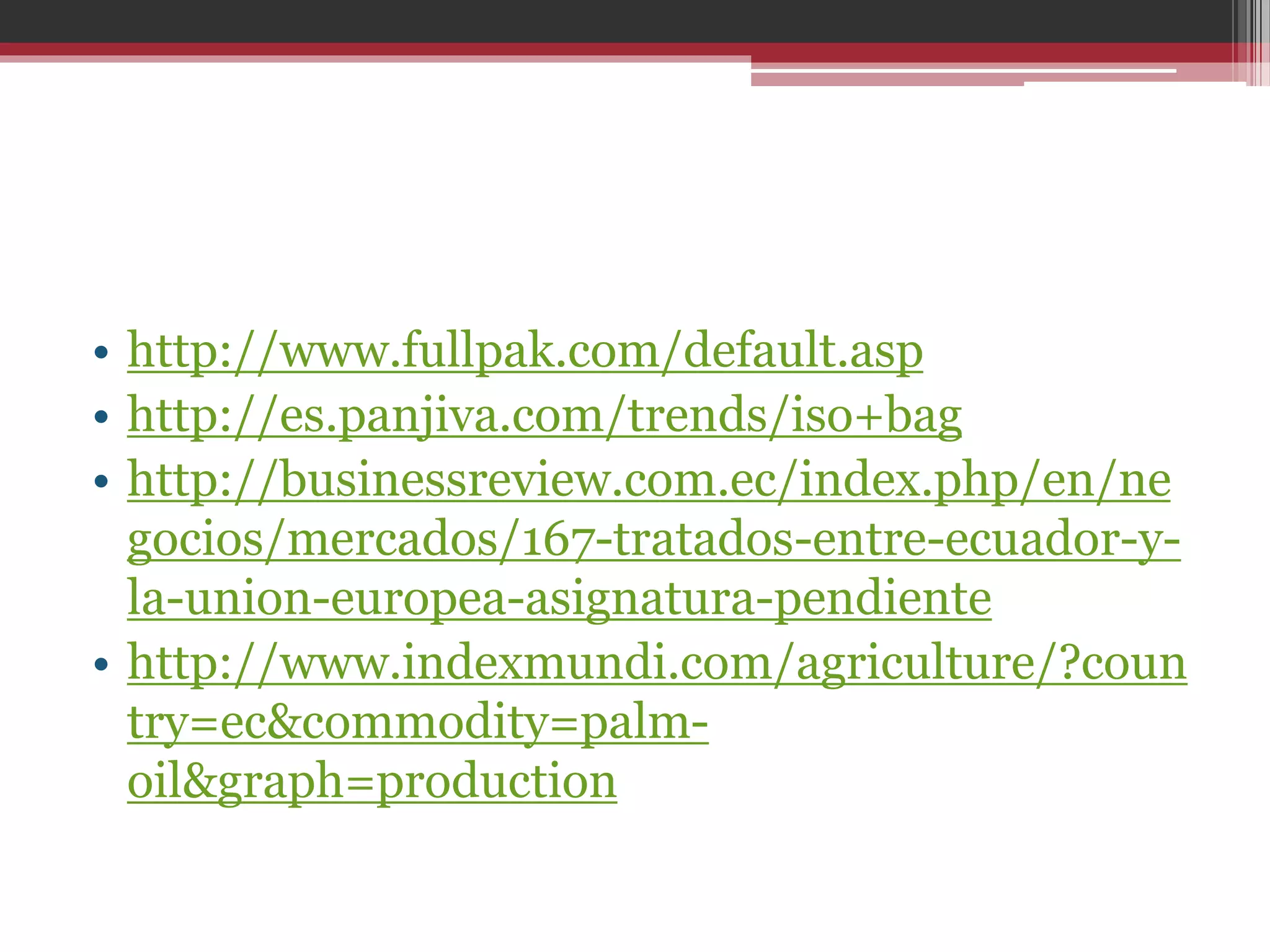 • http://www.fullpak.com/default.asp
• http://es.panjiva.com/trends/iso+bag
• http://businessreview.com.ec/index.php/en/ne
gocios/mercados/167-tratados-entre-ecuador-yla-union-europea-asignatura-pendiente
• http://www.indexmundi.com/agriculture/?coun
try=ec&commodity=palmoil&graph=production

 