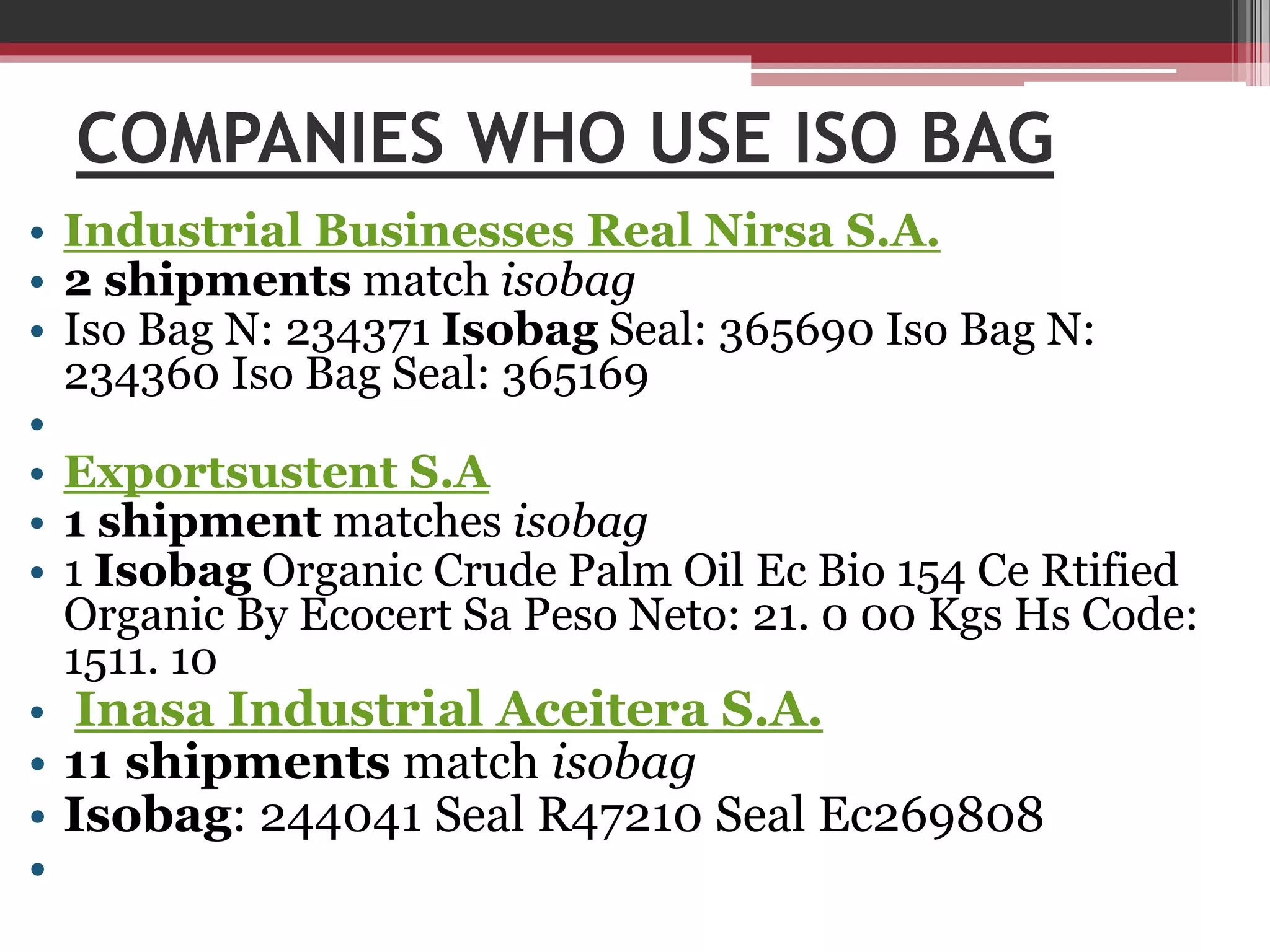 COMPANIES WHO USE ISO BAG
• Industrial Businesses Real Nirsa S.A.
• 2 shipments match isobag
• Iso Bag N: 234371 Isobag Seal: 365690 Iso Bag N:
234360 Iso Bag Seal: 365169
•
• Exportsustent S.A
• 1 shipment matches isobag
• 1 Isobag Organic Crude Palm Oil Ec Bio 154 Ce Rtified
Organic By Ecocert Sa Peso Neto: 21. 0 00 Kgs Hs Code:
1511. 10
• Inasa Industrial Aceitera S.A.

• 11 shipments match isobag
• Isobag: 244041 Seal R47210 Seal Ec269808
•

 