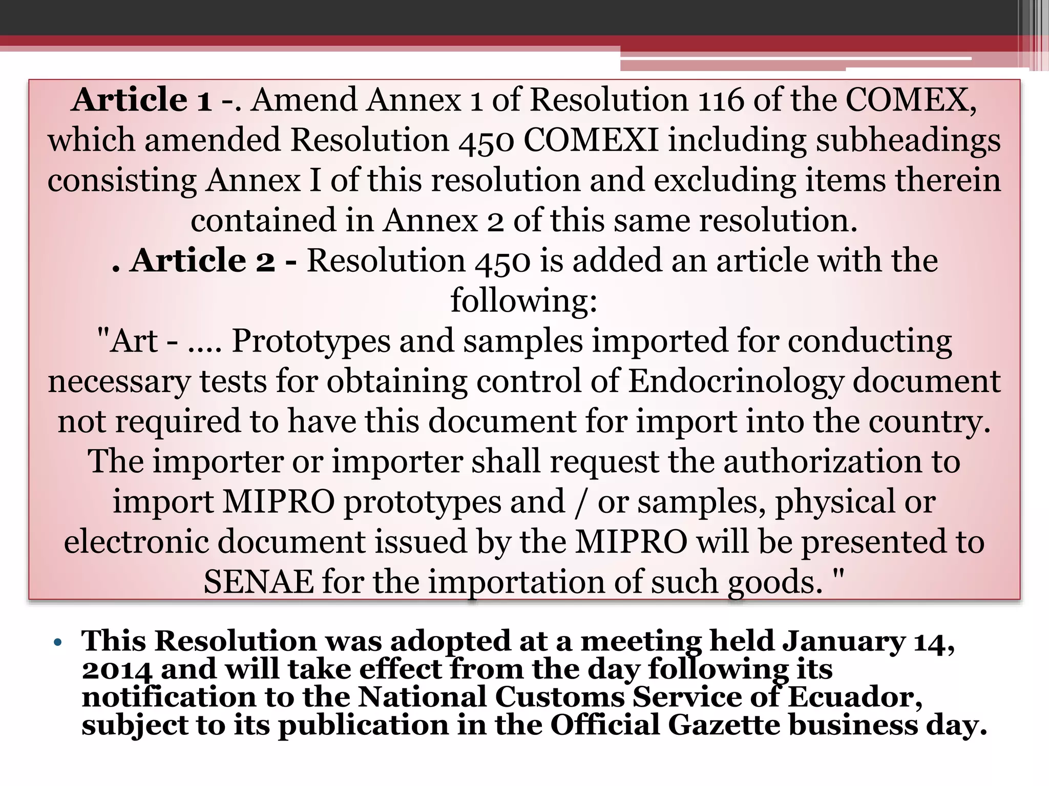 Article 1 -. Amend Annex 1 of Resolution 116 of the COMEX,
which amended Resolution 450 COMEXI including subheadings
consisting Annex I of this resolution and excluding items therein
contained in Annex 2 of this same resolution.
. Article 2 - Resolution 450 is added an article with the
following:
"Art - .... Prototypes and samples imported for conducting
necessary tests for obtaining control of Endocrinology document
not required to have this document for import into the country.
The importer or importer shall request the authorization to
import MIPRO prototypes and / or samples, physical or
electronic document issued by the MIPRO will be presented to
SENAE for the importation of such goods. "
• This Resolution was adopted at a meeting held January 14,
2014 and will take effect from the day following its
notification to the National Customs Service of Ecuador,
subject to its publication in the Official Gazette business day.

 