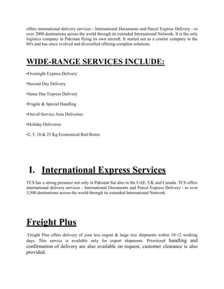 offers international delivery services - International Documents and Parcel Express Delivery - to
over 2000 destinations across the world through its extended International Network. It is the only
logistics company in Pakistan flying its own aircraft. It started out as a courier company in the
80's and has since evolved and diversified offering complete solutions.
WIDE-RANGE SERVICES INCLUDE:
•Overnight Express Delivery
•Second Day Delivery
•Same Day Express Delivery
•Fragile & Special Handling
•Out-of-Service Area Deliveries
•Holiday Deliveries
•2, 5, 10 & 25 Kg Economical Red Boxes
I. International Express Services
TCS has a strong presence not only in Pakistan but also in the UAE, UK and Canada. TCS offers
international delivery services - International Documents and Parcel Express Delivery - to over
3,500 destinations across the world through its extended International Network.
Freight Plus
Freight Plus offers delivery of your less urgent & large size shipments within 10-12 working
days. This service is available only for export shipments. Prioritized handling and
confirmation of delivery are also available on request, customer clearance is also
provided.
 