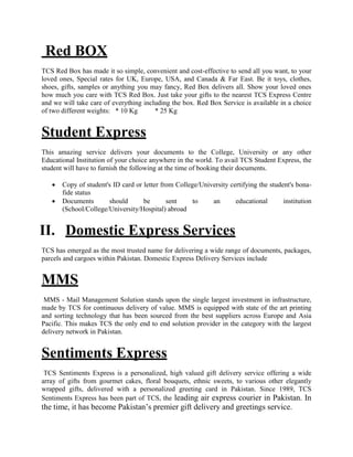 Red BOX
TCS Red Box has made it so simple, convenient and cost-effective to send all you want, to your
loved ones, Special rates for UK, Europe, USA, and Canada & Far East. Be it toys, clothes,
shoes, gifts, samples or anything you may fancy, Red Box delivers all. Show your loved ones
how much you care with TCS Red Box. Just take your gifts to the nearest TCS Express Centre
and we will take care of everything including the box. Red Box Service is available in a choice
of two different weights: * 10 Kg * 25 Kg
Student Express
This amazing service delivers your documents to the College, University or any other
Educational Institution of your choice anywhere in the world. To avail TCS Student Express, the
student will have to furnish the following at the time of booking their documents.
 Copy of student's ID card or letter from College/University certifying the student's bona-
fide status
 Documents should be sent to an educational institution
(School/College/University/Hospital) abroad
II. Domestic Express Services
TCS has emerged as the most trusted name for delivering a wide range of documents, packages,
parcels and cargoes within Pakistan. Domestic Express Delivery Services include
MMS
MMS - Mail Management Solution stands upon the single largest investment in infrastructure,
made by TCS for continuous delivery of value. MMS is equipped with state of the art printing
and sorting technology that has been sourced from the best suppliers across Europe and Asia
Pacific. This makes TCS the only end to end solution provider in the category with the largest
delivery network in Pakistan.
Sentiments Express
TCS Sentiments Express is a personalized, high valued gift delivery service offering a wide
array of gifts from gourmet cakes, floral bouquets, ethnic sweets, to various other elegantly
wrapped gifts, delivered with a personalized greeting card in Pakistan. Since 1989, TCS
Sentiments Express has been part of TCS, the leading air express courier in Pakistan. In
the time, it has become Pakistan’s premier gift delivery and greetings service.
 