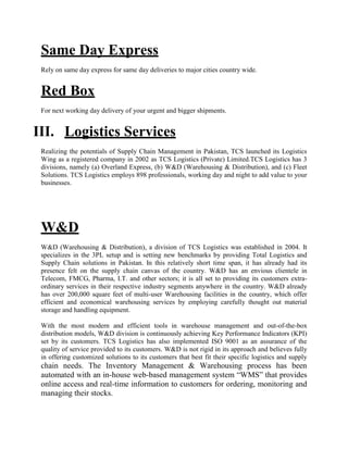 Same Day Express
Rely on same day express for same day deliveries to major cities country wide.
Red Box
For next working day delivery of your urgent and bigger shipments.
III. Logistics Services
Realizing the potentials of Supply Chain Management in Pakistan, TCS launched its Logistics
Wing as a registered company in 2002 as TCS Logistics (Private) Limited.TCS Logistics has 3
divisions, namely (a) Overland Express, (b) W&D (Warehousing & Distribution), and (c) Fleet
Solutions. TCS Logistics employs 898 professionals, working day and night to add value to your
businesses.
W&D
W&D (Warehousing & Distribution), a division of TCS Logistics was established in 2004. It
specializes in the 3PL setup and is setting new benchmarks by providing Total Logistics and
Supply Chain solutions in Pakistan. In this relatively short time span, it has already had its
presence felt on the supply chain canvas of the country. W&D has an envious clientele in
Telecom, FMCG, Pharma, I.T. and other sectors; it is all set to providing its customers extra-
ordinary services in their respective industry segments anywhere in the country. W&D already
has over 200,000 square feet of multi-user Warehousing facilities in the country, which offer
efficient and economical warehousing services by employing carefully thought out material
storage and handling equipment.
With the most modern and efficient tools in warehouse management and out-of-the-box
distribution models, W&D division is continuously achieving Key Performance Indicators (KPI)
set by its customers. TCS Logistics has also implemented ISO 9001 as an assurance of the
quality of service provided to its customers. W&D is not rigid in its approach and believes fully
in offering customized solutions to its customers that best fit their specific logistics and supply
chain needs. The Inventory Management & Warehousing process has been
automated with an in-house web-based management system “WMS” that provides
online access and real-time information to customers for ordering, monitoring and
managing their stocks.
 