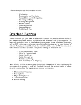 The current range of specialized services includes:
• Warehousing
• Transportation and Distribution
• Value addition and Stock Repacking
• Bar coding & labeling
• Warranty Management
• Reverse Logistics
• Project Management
• Customs Clearance
• Freight (Air & Sea)
Overland Express
Formed 2 decades ago, (year 1989), TCS Overland Express is also the market leader in door-to-
door goods transportation business in Pakistan by land through 40 and 50 firs containers. This
business is particularly suited for your bulk cargo movements to around 160 cities of the country,
delivery KPI within three working days, considering booking date zero at main locations of
Pakistan. Packaging of material facility is also available with the name of TCS mover n packers
to facilitate our household customers. Main product offerings of the products are.
• LCL (Loose container Load)
• FTL (Full Container Load)
• Hub to Hub delivery
• Hub to Door delivery
• Pallet boxes of 50 Kgs.
• Built-in insurance of Rs 100 per kg
When it comes to secure, economical and time definite transportation of heavy cargo shipments
to any part of the country by land TCS Overland Express is the preferred choice of a large
corporate customer base. Our large corporate customer base includes:
 Pharmaceutical Companies
 Banking Sector
 Major Printing Houses
 Automotive Industry
 Cellular Industry.
 