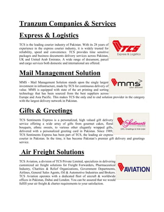 Tranzum Companies & Services
Express & Logistics
TCS is the leading courier industry of Pakistan. With its 28 years of
experience in the express courier industry, it is widely trusted for
reliability, speed and convenience. TCS provides time sensitive
packages and business documents delivery services across Pakistan,
UK and United Arab Emirates. A wide range of document, parcel
and cargo services both domestic and international are offered.
Mail Management Solution
MMS - Mail Management Solution stands upon the single largest
investment in infrastructure, made by TCS for continuous delivery of
value. MMS is equipped with state of the art printing and sorting
technology that has been sourced from the best suppliers across
Europe and Asia Pacific. This makes TCS the only end to end solution provider in the category
with the largest delivery network in Pakistan.
Gifts & Greetings
TCS Sentiments Express is a personalized, high valued gift delivery
service offering a wide array of gifts from gourmet cakes, floral
bouquets, ethnic sweets, to various other elegantly wrapped gifts,
delivered with a personalized greeting card in Pakistan. Since 1989,
TCS Sentiments Express has been part of TCS, the leading air express
courier in Pakistan. In the time, it has become Pakistan’s premier gift delivery and greetings
service.
Air Freight Solutions
TCS Aviation, a division of TCS Private Limited, specializes in delivering
customized air freight solutions for Freight Forwarders, Pharmaceutical
Industry, Charities & Relief Organizations, Government Departments,
Airlines, General Sales Agents, Oil & Automotive Industries and Brokers.
TCS Aviation operates with a dedicated fleet of aircraft & worldwide
offices in Pakistan, Dubai and London. You can be assured that we would
fulfill your air freight & charter requirements to your satisfaction.
 