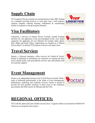 Supply Chain
TCS Logistics Private Limited was incorporated on June 2002. Started
as a transport provider however it soon grew into a total logistics
solution company offering trucking, distribution & warehousing
facility in response to strong customer demand.
Visa Facilitators
Visatronix, a division of Intiana Private Limited, extends booking
facilities for visa applicants in the non-immigrant (work, visit, study)
categories for applicants all over Pakistan for Canada, India, Spain,
Italy, Malta and South Africa. Applications are booked on a "Return
Service Basis" at selected TCS Express Centres in all major cities.
Travel Services
Intiana, a Tranzum enterprise, offers services for Umrah & Travel.
Intiana is dedicated to facilitating our customers in meeting all their
travel related needs with personalized services and well-trained staff
for customer support.
Event Management
Octara is an independent business unit of TCS Private Limited. With a
team of dedicated professionals in the fields of event management,
publications, marketing and corporate services, Octara is geared to
provide the best possible solutions in these areas to the corporate,
government and NGO sectors in Pakistan and the UAE.
REGIONAL OFFICES:
TCS with the oldest and most reliable services have 3 regional offices all around the PAKISTAN
which are covering the entire nation.
 
