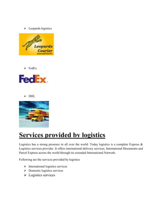  Leopards logistics
 FedEx
 DHL
Services provided by logistics
Logistics has a strong presence in all over the world. Today logistics is a complete Express &
Logistics services provider .It offers international delivery services, International Documents and
Parcel Express across the world through its extended International Network.
Following are the services provided by logistics
 International logistics services
 Domestic logistics services
 Logistics services
 