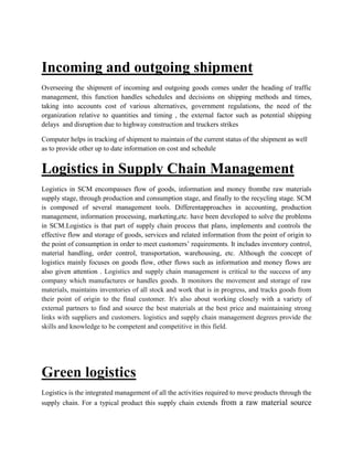 Incoming and outgoing shipment
Overseeing the shipment of incoming and outgoing goods comes under the heading of traffic
management, this function handles schedules and decisions on shipping methods and times,
taking into accounts cost of various alternatives, government regulations, the need of the
organization relative to quantities and timing , the external factor such as potential shipping
delays and disruption due to highway construction and truckers strikes
Computer helps in tracking of shipment to maintain of the current status of the shipment as well
as to provide other up to date information on cost and schedule
Logistics in Supply Chain Management
Logistics in SCM encompasses flow of goods, information and money fromthe raw materials
supply stage, through production and consumption stage, and finally to the recycling stage. SCM
is composed of several management tools. Differentapproaches in accounting, production
management, information processing, marketing,etc. have been developed to solve the problems
in SCM.Logistics is that part of supply chain process that plans, implements and controls the
effective flow and storage of goods, services and related information from the point of origin to
the point of consumption in order to meet customers’ requirements. It includes inventory control,
material handling, order control, transportation, warehousing, etc. Although the concept of
logistics mainly focuses on goods flow, other flows such as information and money flows are
also given attention . Logistics and supply chain management is critical to the success of any
company which manufactures or handles goods. It monitors the movement and storage of raw
materials, maintains inventories of all stock and work that is in progress, and tracks goods from
their point of origin to the final customer. It's also about working closely with a variety of
external partners to find and source the best materials at the best price and maintaining strong
links with suppliers and customers. logistics and supply chain management degrees provide the
skills and knowledge to be competent and competitive in this field.
Green logistics
Logistics is the integrated management of all the activities required to move products through the
supply chain. For a typical product this supply chain extends from a raw material source
 
