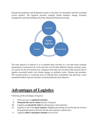 through the production and distribution system to the point of consumption and the associated
reverse logistics. The logistical activities comprise freight transport, storage, inventory
management, materials handling and all the related information processing.
The main objective of logistics is to co-ordinate these activities in a way that meets customer
requirements at minimum cost. In the past this cost has been defined in purely monetary terms.
As concern for the environment rises, companies must take more account of the external costs of
logistics associated mainly with climate change, air pollution, noise, vibration and accidents.
This research project is examining ways of reducing these externalities and achieving a more
sustainable balance between economic, environmental and social objective
Advantages of Logistics
Following are the advantages of logistics
I. Firms can save on capital investments
II. Financial risk can be reduce because of logistics
III. Logistics can spread the risks by outsourcing to sub-contractors
IV. Logistics is one of the least expensive shipping and mailing service but they do not have
the guaranteed speed of delivery that the more expensive options have
V. Logistics achieve maximum customer service level
 