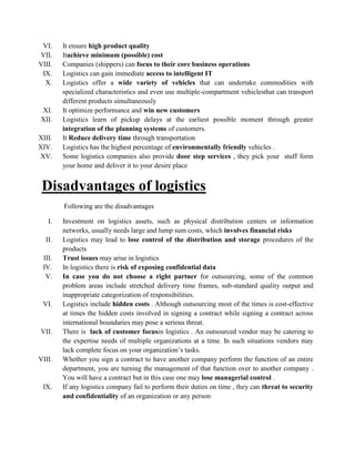 VI. It ensure high product quality
VII. Itachieve minimum (possible) cost
VIII. Companies (shippers) can focus to their core business operations
IX. Logistics can gain immediate access to intelligent IT
X. Logistics offer a wide variety of vehicles that can undertake commodities with
specialized characteristics and even use multiple-compartment vehiclesthat can transport
different products simultaneously
XI. It optimize performance and win new customers
XII. Logistics learn of pickup delays at the earliest possible moment through greater
integration of the planning systems of customers.
XIII. It Reduce delivery time through transportation
XIV. Logistics has the highest percentage of environmentally friendly vehicles .
XV. Some logistics companies also provide door step services , they pick your stuff form
your home and deliver it to your desire place
Disadvantages of logistics
Following are the disadvantages
I. Investment on logistics assets, such as physical distribution centers or information
networks, usually needs large and lump sum costs, which involves financial risks
II. Logistics may lead to lose control of the distribution and storage procedures of the
products
III. Trust issues may arise in logistics
IV. In logistics there is risk of exposing confidential data
V. In case you do not choose a right partner for outsourcing, some of the common
problem areas include stretched delivery time frames, sub-standard quality output and
inappropriate categorization of responsibilities.
VI. Logistics include hidden costs . Although outsourcing most of the times is cost-effective
at times the hidden costs involved in signing a contract while signing a contract across
international boundaries may pose a serious threat.
VII. There is lack of customer focusin logistics . An outsourced vendor may be catering to
the expertise needs of multiple organizations at a time. In such situations vendors may
lack complete focus on your organization’s tasks.
VIII. Whether you sign a contract to have another company perform the function of an entire
department, you are turning the management of that function over to another company .
You will have a contract but in this case one may lose managerial control .
IX. If any logistics company fail to perform their duties on time , they can threat to security
and confidentiality of an organization or any person
 
