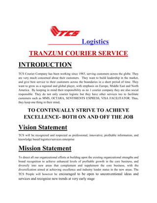 Logistics
TRANZUM COURIER SERVICE
INTRODUCTION
TCS Courier Company has been working since 1983, serving customers across the globe. They
are very much concerned about their customers. They want to build leadership in the market,
and give best service to their customers across the boundaries in a short period of time. They
want to grow as a regional and global player, with emphasis on Europe, Middle East and North
America. By keeping in mind their responsibility as no 1 courier company they are also social
responsible. They do not only courier logistic but they have other services too to facilitate
customers such as MMS, OCTARA, SENTIMENTS EXPRESS, VISA FACILITATOR. Thus,
they keep one thing in their mind,
TO CONTINUALLY STRIVE TO ACHIEVE
EXCELLENCE- BOTH ON AND OFF THE JOB
Vision Statement
TCS will be recognized and respected as professional, innovative, profitable information, and
knowledge based logistics/services enterprise
Mission Statement
To direct all our organizational efforts at building upon the existing organizational strengths and
brand recognition to achieve enhanced levels of profitable growth in the core business, and
diversify into new areas that complement and supplement the core business, with the
diversification aimed at achieving excellence and industry leader status in the new areas. The
TCS People will however be encouraged to be open to unconventional ideas and
services and recognize new trends at very early stage
 