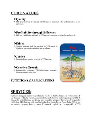 CORE VALUES
Quality
 TCS people should direct every effort to deliver maximum value and satisfaction to our
customers.
Profitability through Efficiency
 Efficiency will be the hallmark of TCS people to optimize profitability and growth.
Ethics
 Nothing unethical shall be practiced by TCS people in
relation to our customers and the world at large.
Justice
 Justice to be the guiding principle of TCS people.
Creative Growth
 In its quest for expansion TCS shall encourage innovative
thinking amongst its people.
FUNCTIONS &APPLICATIONS
SERVICES:
TCS has a strong presence not only in Pakistan but also in the Middle East and North America. It
was founded by Khalid Nawaz Awan in Pakistan and after that started operations in UAE &
Canada. He is the Chairman and driving force behind the company. He was largely responsible
establishing DHL Pakistan with his elder brother Brig. Sadiq Nawaz Awan. Today TCS is not
just a courier company but a complete Express & Logistics services provider - TCS
 