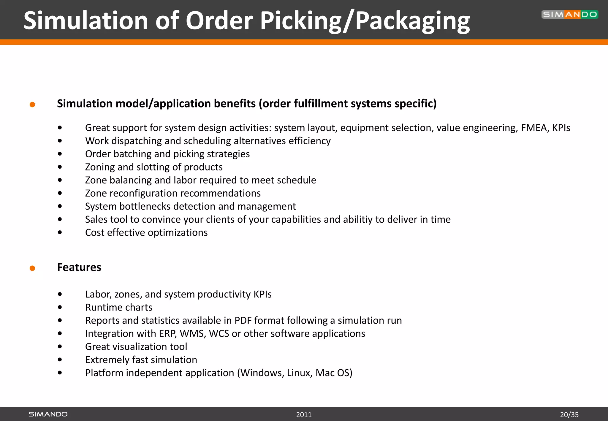 Simulation of Order Picking/Packaging

   Simulation model/application benefits (order fulfillment systems specific)
        Great support for system design activities: system layout, equipment selection, value engineering, FMEA, KPIs
        Work dispatching and scheduling alternatives efficiency
        Order batching and picking strategies
        Zoning and slotting of products
        Zone balancing and labor required to meet schedule
        Zone reconfiguration recommendations
        System bottlenecks detection and management
        Sales tool to convince your clients of your capabilities and abilitiy to deliver in time
        Cost effective optimizations


   Features

        Labor, zones, and system productivity KPIs
        Runtime charts
        Reports and statistics available in PDF format following a simulation run
        Integration with ERP, WMS, WCS or other software applications
        Great visualization tool
        Extremely fast simulation
        Platform independent application (Windows, Linux, Mac OS)


                                                         2011                                                      20/35
 