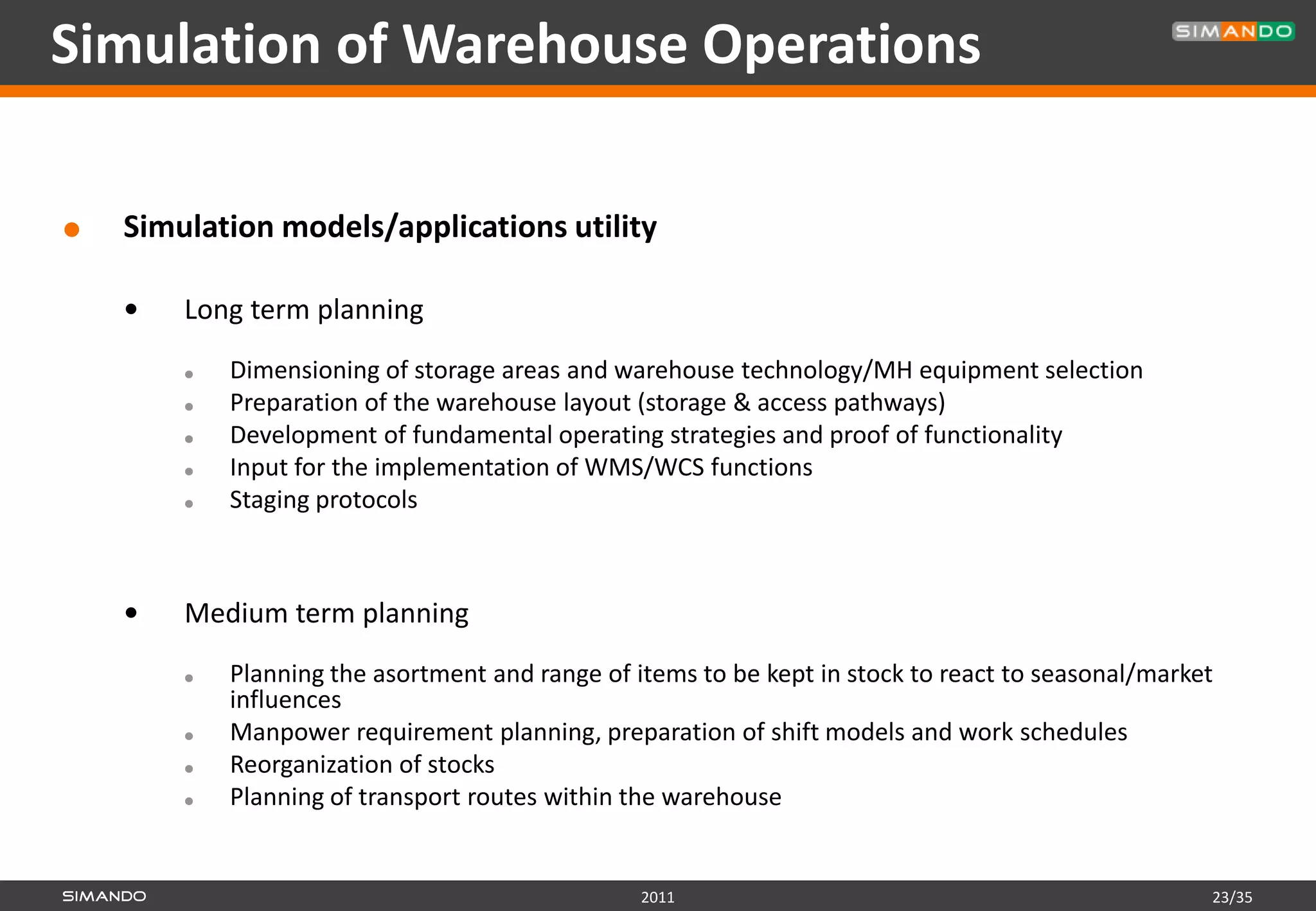 Simulation of Warehouse Operations

   Simulation models/applications utility

       Long term planning
           Dimensioning of storage areas and warehouse technology/MH equipment selection
           Preparation of the warehouse layout (storage & access pathways)
           Development of fundamental operating strategies and proof of functionality
           Input for the implementation of WMS/WCS functions
           Staging protocols



       Medium term planning
           Planning the asortment and range of items to be kept in stock to react to seasonal/market
            influences
           Manpower requirement planning, preparation of shift models and work schedules
           Reorganization of stocks
           Planning of transport routes within the warehouse


                                                 2011                                               23/35
 