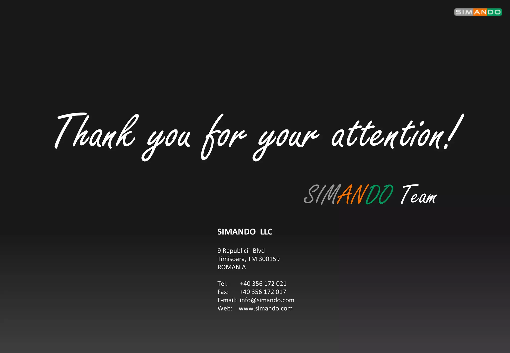 Thank you for your attention!
                                      SIMANDO Team
           SIMANDO LLC
           9 Republicii Blvd
           Timisoara, TM 300159
           ROMANIA

           Tel:    +40 356 172 021
           Fax:    +40 356 172 017
           E-mail: info@simando.com
           Web: www.simando.com
 