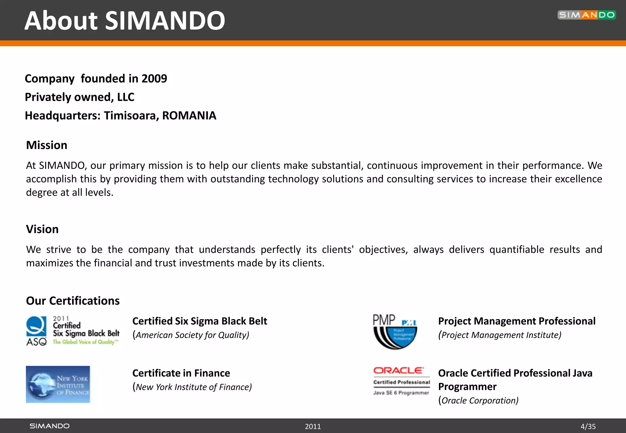 About SIMANDO
Company founded in 2009
Privately owned, LLC
Headquarters: Timisoara, ROMANIA

Mission
At SIMANDO, our primary mission is to help our clients make substantial, continuous improvement in their performance. We
accomplish this by providing them with outstanding technology solutions and consulting services to increase their excellence
degree at all levels.


Vision
We strive to be the company that understands perfectly its clients' objectives, always delivers quantifiable results and
maximizes the financial and trust investments made by its clients.


Our Certifications
                      Certified Six Sigma Black Belt                                    Project Management Professional
                      (American Society for Quality)                                    (Project Management Institute)


                      Certificate in Finance                                            Oracle Certified Professional Java
                      (New York Institute of Finance)                                   Programmer
                                                                                        (Oracle Corporation)

                                                           2011                                                        4/35
 