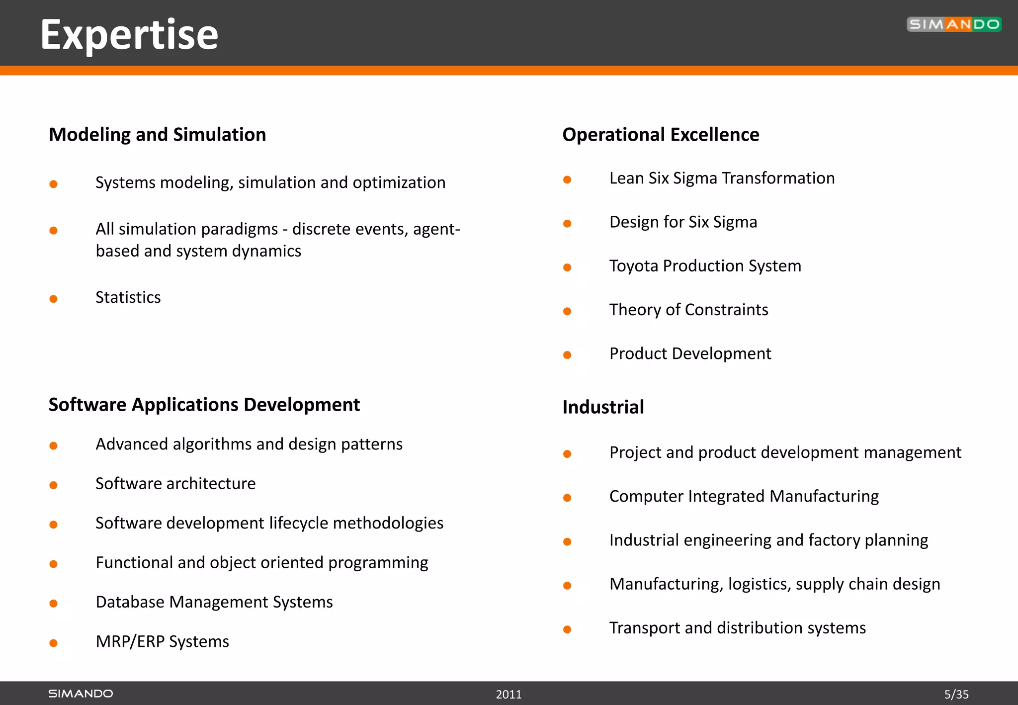 Expertise
Modeling and Simulation                                         Operational Excellence

   Systems modeling, simulation and optimization                   Lean Six Sigma Transformation

   All simulation paradigms - discrete events, agent-              Design for Six Sigma
    based and system dynamics
                                                                    Toyota Production System
   Statistics
                                                                    Theory of Constraints

                                                                    Product Development

Software Applications Development                               Industrial
   Advanced algorithms and design patterns                         Project and product development management
   Software architecture
                                                                    Computer Integrated Manufacturing
   Software development lifecycle methodologies
                                                                    Industrial engineering and factory planning
   Functional and object oriented programming
                                                                    Manufacturing, logistics, supply chain design
   Database Management Systems
                                                                    Transport and distribution systems
   MRP/ERP Systems

                                                         2011                                                        5/35
 