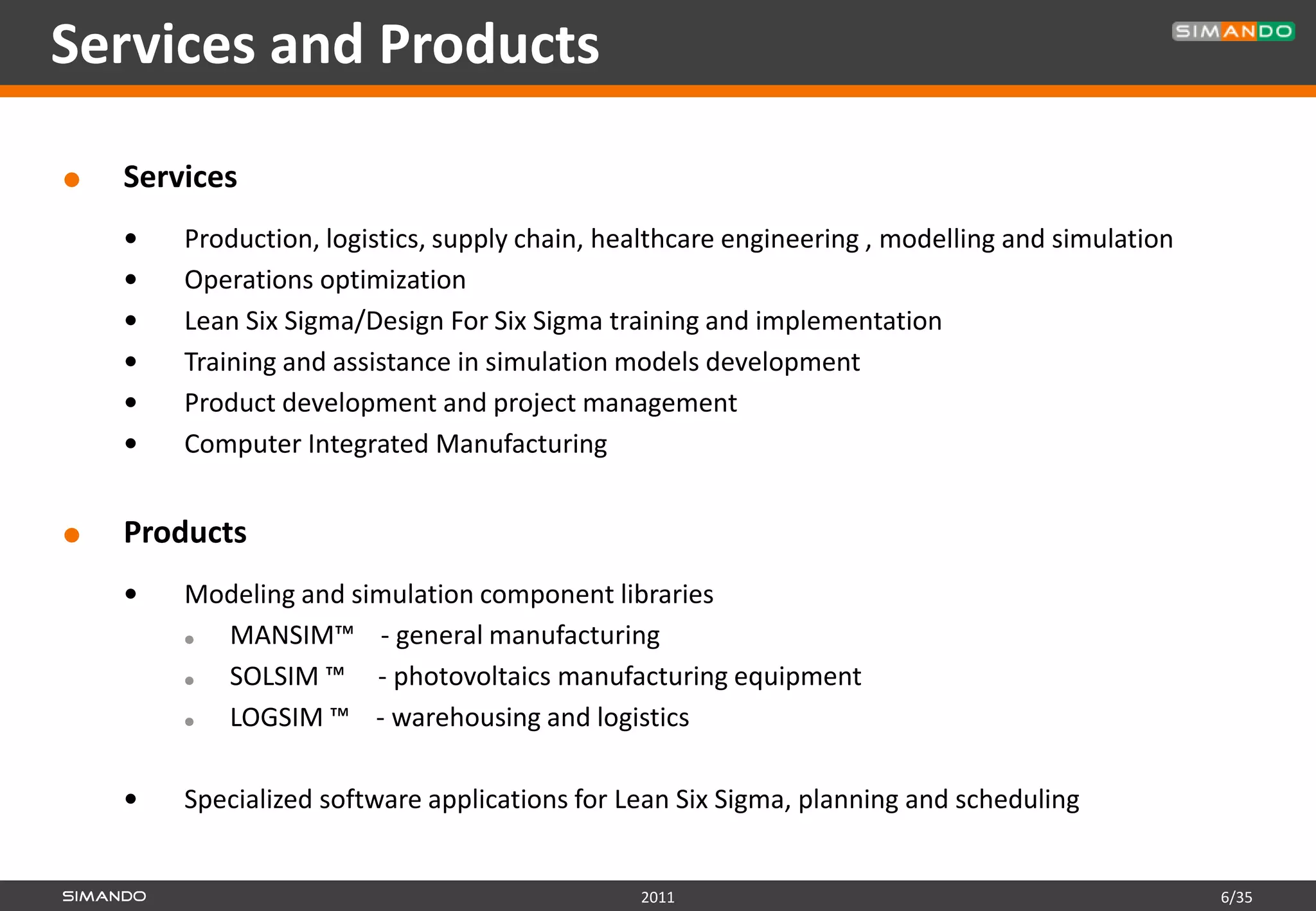 Services and Products

   Services
       Production, logistics, supply chain, healthcare engineering , modelling and simulation
       Operations optimization
       Lean Six Sigma/Design For Six Sigma training and implementation
       Training and assistance in simulation models development
       Product development and project management
       Computer Integrated Manufacturing


   Products
       Modeling and simulation component libraries
         MANSIM™ - general manufacturing
         SOLSIM ™ - photovoltaics manufacturing equipment
         LOGSIM ™ - warehousing and logistics

       Specialized software applications for Lean Six Sigma, planning and scheduling


                                               2011                                              6/35
 
