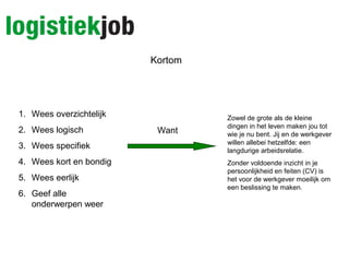 Kortom
1. Wees overzichtelijk
2. Wees logisch
3. Wees specifiek
4. Wees kort en bondig
5. Wees eerlijk
6. Geef alle
onderwerpen weer
Want
Zowel de grote als de kleine
dingen in het leven maken jou tot
wie je nu bent. Jij en de werkgever
willen allebei hetzelfde: een
langdurige arbeidsrelatie.
Zonder voldoende inzicht in je
persoonlijkheid en feiten (CV) is
het voor de werkgever moeilijk om
een beslissing te maken.
 