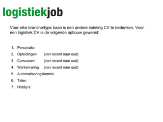 Voor elke branche/type baan is een andere indeling CV te bedenken. Voor
een logistiek CV is de volgende opbouw gewenst:
1. Personalia
2. Opleidingen (van recent naar oud)
3. Cursussen (van recent naar oud)
4. Werkervaring (van recent naar oud)
5. Automatiseringskennis
6. Talen
7. Hobby’s
 