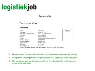 Personalia
1. Hoe completer de personalia hoe beter het beeld wat de werkgever van je krijgt
2. Een pasfoto kan zorgen voor een persoonlijke ‘klik’ tussen jou en de werkgever
3. Het toevoegen van een link naar een Hyves of Linkedin profiel zorgt voor een
dynamische sollicitatie.
 