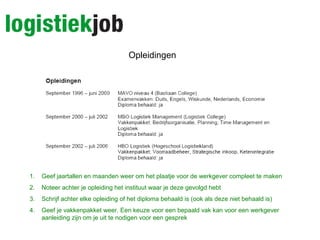 Opleidingen
1. Geef jaartallen en maanden weer om het plaatje voor de werkgever compleet te maken
2. Noteer achter je opleiding het instituut waar je deze gevolgd hebt
3. Schrijf achter elke opleiding of het diploma behaald is (ook als deze niet behaald is)
4. Geef je vakkenpakket weer. Een keuze voor een bepaald vak kan voor een werkgever
aanleiding zijn om je uit te nodigen voor een gesprek
 