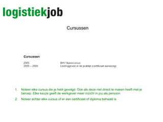 Cursussen
1. Noteer elke cursus die je hebt gevolgd. Ook als deze niet direct te maken heeft met je
beroep. Elke keuze geeft de werkgever meer inzicht in jou als persoon
2. Noteer achter elke cursus of er een certificaat of diploma behaald is
 