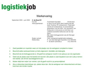 Werkervaring
1. Geef jaartallen en maanden weer om het plaatje voor de werkgever compleet te maken
2. Beschrijf welke werkzaamheden je hebt uitgevoerd. Aantallen zijn belangrijk.
3. Beschrijf wie de leidinggevende is. Dit geeft de werkgever inzicht in de opbouw van de organisatie
4. Geef ook de plaats waar het bedrijf zich bevindt. (De plaats is vaak bepalend voor een cultuur binnen
een bedrijf, ook dit kan doorslaggevend zijn)
5. Noteer altijd een reden van vertrek, ook dit geeft inzicht in je persoonlijkheid
6. Als er referenties beschikbaar zijn, plaats deze dan. Als de werkgever een referentiecheck wil doen,
kost hem dat minder moeite.
 