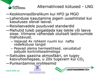 —Keskkonnasõbralikum kui HFO ja MGO
—Lahenduse kasutamine pigem uusehitistel kui
kasutuses oleval laeval.
—Reisilaevadele puuduvad standardid
—Mahutid tuleb paigaldada kas tekile või laeva
sisse. Viimane vähendab oluliselt lastiruumide
mahutavust.
– Vajavad 4x rohkem ruumi kui nafta
vedelkütuse tangid
– Peavad olema hermeetilised, varustatud
paljude kontrollseadmetega
—Sattudes gaasina atmosfääri, on tugev
kasvuhoonegaas, u 20x tugevam kui CO2
—Punkerdamise probleemid
Alternatiivsed kütused - LNG
www.tktk.ee
 