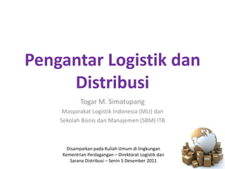 Pengantar Logistik dan
     Distribusi
            Togar M. Simatupang
     Masyarakat Logistik Indonesia (MLI) dan
    Sekolah Bisnis dan Manajemen (SBM) ITB



      Disampaikan pada Kuliah Umum di lingkungan
    Kementrian Perdagangan – Direktorat Logistik dan
       Sarana Distribusi – Senin 5 Desember 2011
 
