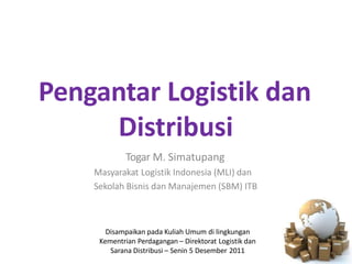 Pengantar Logistik dan
Distribusi
Togar M. Simatupang
Masyarakat Logistik Indonesia (MLI) dan
Sekolah Bisnis dan Manajemen (SBM) ITB
Disampaikan pada Kuliah Umum di lingkungan
Kementrian Perdagangan – Direktorat Logistik dan
Sarana Distribusi – Senin 5 Desember 2011
 