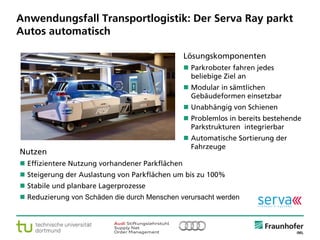 © Fraunhofer ·· Seite 8
Anwendungsfall Transportlogistik: Der Serva Ray parkt
Autos automatisch
Nutzen
 Effizientere Nutzung vorhandener Parkflächen
 Steigerung der Auslastung von Parkflächen um bis zu 100%
 Stabile und planbare Lagerprozesse
 Reduzierung von Schäden die durch Menschen verursacht werden
Lösungskomponenten
 Parkroboter fahren jedes
beliebige Ziel an
 Modular in sämtlichen
Gebäudeformen einsetzbar
 Unabhängig von Schienen
 Problemlos in bereits bestehende
Parkstrukturen integrierbar
 Automatische Sortierung der
Fahrzeuge
 