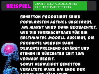 Beispiel :
    Benetton produziert seine
    populärsten Artikel ungefärbt.
     Am Markt wird dann beobachtet,
    wie die Farbnachfrage für ein
    bestimmtes Modell aussieht, die
    Produkte werden dann
    dementsprechend gefärbt und
    stehen in kürzester Zeit zum
    Verkauf bereit.
    Somit vermeidet Benetton
    veraltete Ware am Ende der
 