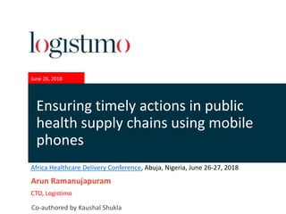 June 26, 2018
Arun Ramanujapuram
CTO, Logistimo
Ensuring timely actions in public
health supply chains using mobile
phones
Co-authored by Kaushal Shukla
Africa Healthcare Delivery Conference, Abuja, Nigeria, June 26-27, 2018
 