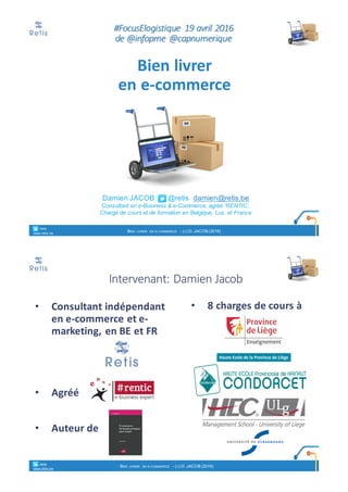 Damien'JACOB'''''''@retis''damien@retis.be
Consultant)en)e+Business)&)e+Commerce,)agréé)‘RENTIC’,
Chargé)de)cours)et)de)formation)en)Belgique,)Lux.)et)France
#FocusElogistique 190avril02016
de0@infopme @capnumerique
Bien%livrer%
en%e)commerce
° retis''''
www.retis.be
BIEN LIVRER EN E<COMMERCE < (C)'D.'JACOB'(2016)
Intervenant:)Damien)Jacob
• Consultant%indépendant
en%e)commerce%et%e)
marketing,%en%BE%et%FR
• Agréé
• Auteur%de%
• 8%charges%de%cours%à
° retis''''
www.retis.be
BIEN LIVRER EN E<COMMERCE < (C)'D.'JACOB'(2016)
 