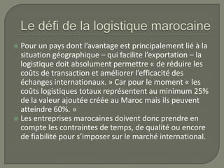  Pour un pays dont l’avantage est principalement lié à la
situation géographique – qui facilite l’exportation – la
logistique doit absolument permettre « de réduire les
coûts de transaction et améliorer l’efficacité des
échanges internationaux. » Car pour le moment « les
coûts logistiques totaux représentent au minimum 25%
de la valeur ajoutée créée au Maroc mais ils peuvent
atteindre 60%. »
 Les entreprises marocaines doivent donc prendre en
compte les contraintes de temps, de qualité ou encore
de fiabilité pour s’imposer sur le marché international.
 