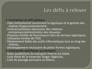 1. Contraintes et défis globaux :
- Vide institutionnel concernant la logistique et la gestion des
chaînes d’approvisionnement,
- Contractualisation nécessaire des relations
entreprises/administration des douanes,
- Présence limitée de fournisseurs tiers de services logistiques,
- Utilisation limitée de l’EDI,
- Déploiement faible des outils informatiques tout au long des
chaînes,
- Développement nécessaire de plates-formes logistiques,
2. Contraintes spécifiques au transport
- Ratio qualité/prix du transport interne est faible,
- Coût élevé de la traversée Tanger-Algéciras,
- Coût du passage portuaire au Maroc,
 