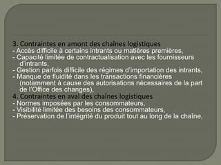 3. Contraintes en amont des chaînes logistiques
- Accès difficile à certains intrants ou matières premières,
- Capacité limitée de contractualisation avec les fournisseurs
d’intrants,
- Gestion parfois difficile des régimes d’importation des intrants,
- Manque de fluidité dans les transactions financières
(notamment à cause des autorisations nécessaires de la part
de l’Office des changes),
4. Contraintes en aval des chaînes logistiques
- Normes imposées par les consommateurs,
- Visibilité limitée des besoins des consommateurs,
- Préservation de l’intégrité du produit tout au long de la chaîne,
 