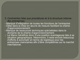 5. Contraintes liées aux procédures et à la structure interne
des entreprises
- Manque d’intégration de toutes les fonctions de l’entreprise
- Délai dans la mise en œuvre de mesure facilitant la chaîne
d’approvisionnement,
- Manque de ressources techniques spécialisées dans le
domaine de la chaîne d’approvisionnement.
 Le Maroc bénéficie donc d’une position avantageuse liée à sa
situation géographique. Néanmoins, il reste encore beaucoup
d’efforts à accomplir en terme de logistique pour les
entreprises marocaines afin d’être compétitives sur le marché
international.
 
