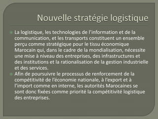  La logistique, les technologies de l’information et de la
communication, et les transports constituent un ensemble
perçu comme stratégique pour le tissu économique
Marocain qui, dans le cadre de la mondialisation, nécessite
une mise à niveau des entreprises, des infrastructures et
des institutions et la rationalisation de la gestion industrielle
et des services.
 Afin de poursuivre le processus de renforcement de la
compétitivité de l’économie nationale, à l’export et à
l’import comme en interne, les autorités Marocaines se
sont donc fixées comme priorité la compétitivité logistique
des entreprises.
 