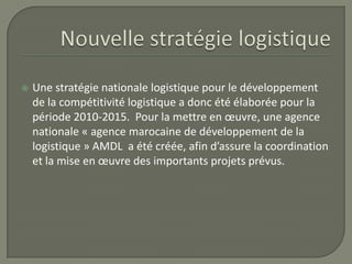  Une stratégie nationale logistique pour le développement
de la compétitivité logistique a donc été élaborée pour la
période 2010-2015. Pour la mettre en œuvre, une agence
nationale « agence marocaine de développement de la
logistique » AMDL a été créée, afin d’assure la coordination
et la mise en œuvre des importants projets prévus.
 