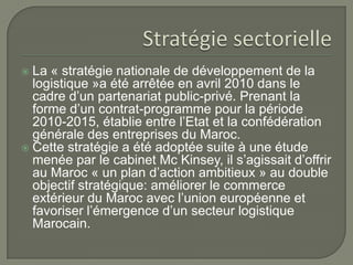  La « stratégie nationale de développement de la
logistique »a été arrêtée en avril 2010 dans le
cadre d’un partenariat public-privé. Prenant la
forme d’un contrat-programme pour la période
2010-2015, établie entre l’Etat et la confédération
générale des entreprises du Maroc.
 Cette stratégie a été adoptée suite à une étude
menée par le cabinet Mc Kinsey, il s’agissait d’offrir
au Maroc « un plan d’action ambitieux » au double
objectif stratégique: améliorer le commerce
extérieur du Maroc avec l’union européenne et
favoriser l’émergence d’un secteur logistique
Marocain.
 