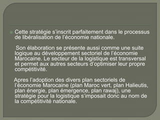 Cette stratégie s’inscrit parfaitement dans le processus
de libéralisation de l’économie nationale.
Son élaboration se présente aussi comme une suite
logique au développement sectoriel de l’économie
Marocaine. Le secteur de la logistique est transversal
et permet aux autres secteurs d’optimiser leur propre
compétitivité.
Apres l’adoption des divers plan sectoriels de
l’économie Marocaine (plan Maroc vert, plan Halieutis,
plan énergie, plan émergence, plan rawaj), une
stratégie pour la logistique s’imposait donc au nom de
la compétitivité nationale.
 