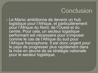  Le Maroc ambitionne de devenir un hub
logistique pour l’Afrique, et particulièrement
pour l’Afrique du Nord, de l’Ouest et du
centre. Pour cela, un secteur logistique
performant est nécessaire pour s’imposer
comme le cas de l’Afrique du sud pour
l’Afrique francophone. Il est donc urgent pour
le pays de progresser plus rapidement dans
la mise en œuvre de sa stratégie nationale
pour le secteur logistique.
 