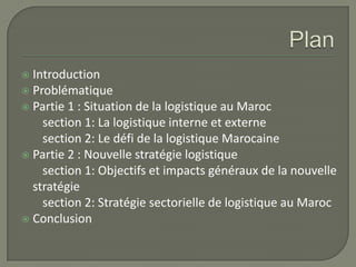  Introduction
 Problématique
 Partie 1 : Situation de la logistique au Maroc
section 1: La logistique interne et externe
section 2: Le défi de la logistique Marocaine
 Partie 2 : Nouvelle stratégie logistique
section 1: Objectifs et impacts généraux de la nouvelle
stratégie
section 2: Stratégie sectorielle de logistique au Maroc
 Conclusion
 