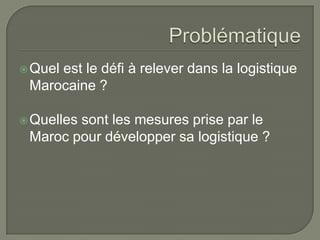 Quel est le défi à relever dans la logistique
Marocaine ?
Quelles sont les mesures prise par le
Maroc pour développer sa logistique ?
 