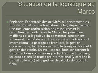  Englobant l’ensemble des activités qui concernent les
flux de produits et d’information, la logistique permet
une meilleure optimisation des ressources et la
réduction des coûts. Pour le Maroc, les principaux
maillons de la logistique du commerce concernent,
en amont, l’achat de matières premières, le transport
international, le passage de frontière, la gestion
documentaire, le dédouanement, le transport local et la
gestion des stocks. En aval, ces maillons concernent le
traitement des commandes par l’entreprise étrangère,
les expéditions, le transport international (y compris le
transit au Maroc) et la gestion des stocks de produits
finis.
 