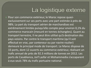  Pour son commerce extérieur, le Maroc repose quasi-
exclusivement sur ses ports avec une part estimée à près de
98%. La part du transport aérien de marchandises est
extrêmement limitée puisqu’elle compte pour environ 0,1% du
commerce marocain (mesuré en tonnes échangées). Quant au
transport terrestre, il ne peut être utilisé qu’à destination des
pays voisins. Par contre le transport maritime (qu’il soit
effectué en vrac, par conteneur ou par navire roulier)
demeure le principal mode de transport. Le Maroc dispose de
33 ports, dont 12 ouverts au commerce extérieur, réalisant un
trafic annuel de près de 92.3 millions de tonnes en 2012. Les
ports de Casablanca, Jorf Lasfar et Mohammedia s’accaparent
à eux seuls 78% du trafic portuaire national.
 