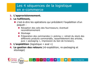 www.hepl.be
Les 4 séquences de la logistique
en e-commerce
1.  L’approvisionnement.
2.  Le fulfilment,
u  c'est-à-dire les opérations qui précèdent l’expédition d’un
paquet :
u  Réception des colis des fournisseurs; éventuel
reconditionnement
u  Stockage
u  Préparation des commandes (« picking »: retrait du stock des
différents produits commandés, rassemblement des articles,
puis « packaging », impression du bon de livraison).
3.  L’expédition (logistique « aval »)
4.  La gestion des retours (ré-expédition, re-packaging et
stockage)
 
